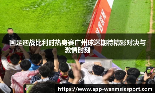 国足迎战比利时热身赛广州球迷期待精彩对决与激情时刻