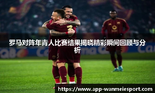 罗马对阵年青人比赛结果揭晓精彩瞬间回顾与分析